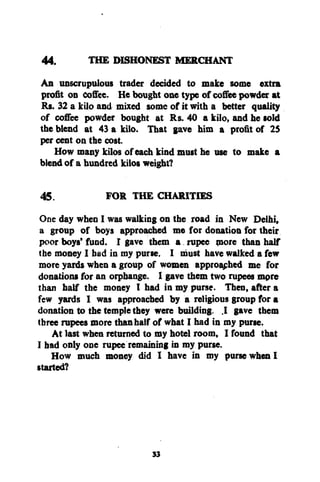 44.
THE DISHONEST MERCHANT
An unscrupulous trader decided to make some extra
profit oo Coffee. He bought one type of coffee powder at
Rs. 32 a kilo and mixed some of it with a better quality
of coffee powder bought at Rs. 40 a kilo, and he sold
the blend at 43 a kilo. That gave him a profit of 25
per cent on the cost.
How many kilos of each kind must he use to make a
blend of a hundred kilos weight?
45.
FOR THE CHARITIES
One day when I was walking on the road in New Delhi,
a group of boys approached me for donation for their
poor boys' fund. I gave them a rupee more than half
the money I had in my purse. I must have walked a few
more yards when a group of women approaphed me for
donations for an orpbange. I gave them two rupees more
than half the money I had in my purse. Then, after a
few yards I was approached by a religious group for a
donation to the temple they were building. .1 gave them
three rupees more than half of what I had in my purse.
At last when returned to my hotel room, I found that
I had only one rupee remaining in my purse.
How much money did I have in my purse when I
started?

33

 