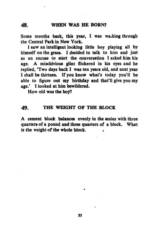 48.
WHEN WAS HE BORN?
Some months back, this year, I was waiking through
the Central Park in New York.
I saw an intelligent looking little boy playing all by
himself on the grass. I decided to talk to him and just
as an excuse to start the conversation I asked him his
age. A mischivious glint flickered in his eyes and he
replied, 'Two days back I was ten years old, and next year
I shall be thirteen. If you know what's today you'll be
able to figure out my birthday and that'll give you my
age.' I looked at him bewildered.
How old was the boy?
49.
the WEIGHT OF THE BLOCK
A cement block balances evenly in the scales with three
quarters of a pound and three quarters of a block. What
is the weight of the whole block.
/

37

 