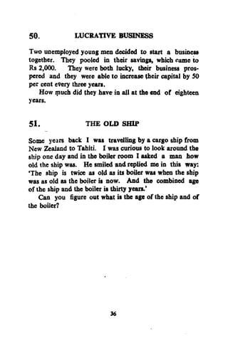 50.
LUCRATIVE BUSINESS
Two unemployed young men decided to start a business
together. They pooled in their savings, which came to
Rs 2,000. They were both lucky, their business prospered and they were able to increase (heir capital by 50
per cent every three years.
How much did they have in all at the end of eighteen
years.
51.

THE OLD SHIP

Some years back I was travelling by a cargo ship from
New Zealand to Tahiti. I was curious to look around the
ship one day and in the boiler room I asked a man how
old the ship was. He smiled and replied me in this way:
'The ship is twice as old as its boiler was when the ship
was as old as the boiler is now. And the combined age
of the ship and the boiler is thirty years.'
Can you figure out what is the age of the ship and of
the boiler?

36

 