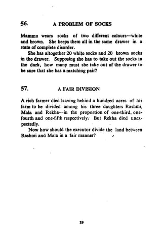 56.

A PROBLEM OF SOCKS

Mammu wears socks of two different colours—white
and brown. She keeps them all in the same drawer in a
state of complete disorder.
She has altogether 20 white socks and 20 brown socks
in the drawer. Supposing she has to take out the socks in
the dark, how many must she take out of the drawer to
be sure that she has a matching pair?
57.

A FAIR DIVISION

A rich farmer died leaving behind a hundred acres of his
farm to be divided among his three daughters Rashmi,
Mala and Rekha—in the proportion of one-third, cnefourth and one-fifth respectively/ But Rekha died unexpectedly.
Now how should the executor divide the land between
Rashmi and Mala in a fair manner?
/

39

 