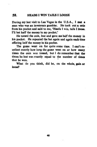 HEADS I WIN TAILS I LOOSE
58.
Durisg my last visit to Las Vegas in the U.S.A., I met a
man who was an inveterate gambler. He took out a coin
from his pocket and said to me, 'Heads I win, tails I loose.
I'll bet half the money in my pocket.'
He tossed the coin, lost and gave me half the money in
his pocket. He repeated the bet again and again each time
offering half the money in his pocket.
The game went on for quite some time. I can't recollect exactly how long the game went on or how many
times the coin was tossed, but I do remember that the
times he lost was exactly equal to the number of times
that he won.
What do you think, did he, on the whole, gain or
loose?

40

 