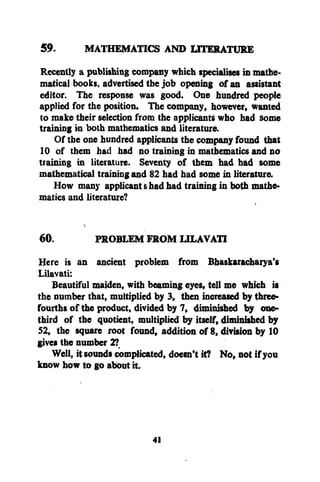 59.
MATHEMATICS AND LITERATURE
Recently a publishing company which specialises in mathematical books, advertised the job opening of an assistant
editor. The response was good. One hundred people
applied for the position. The company, however, wanted
to make their selection from the applicants who had some
training in both mathematics and literature.
Of the one hundred applicants the company found that
10 of them had had no training in mathematics and no
training in literature. Seventy of them had had some
mathematical training and 82 had had some in literature.
How many applicant shad had training in both mathematics and literature?
60.

PROBLEM FROM LILAVATI

Here is an ancient problem from Bhaskaracharya's
Lilavati:
Beautiful maiden, with beaming eyes, tell me which is
the number that, multiplied by 3, then increased by threefourths of the product, divided by 7, diminished by onethird of the quotient, multiplied by itself, diminished by
52, the square root found, addition of 8, division by 10
gives the number 2?
Well, it sounds complicated, doesn't it? No, not if you
know how to go about it.

41

 