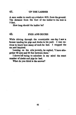 61.

UP THE LADDER

A man wafts to reach up a window 40 ft. from the ground.
The distance from the foot of the ladder to the wall is
9 feet.
How long should the ladder be?
62.
PIGS AND DUCKS
While driving through the countryside one day I saw a
farmer tending his pigs and ducks in his yard. I was curious to know how many of each he had. I stopped the
car and inquired.
Leaning on the stile jovially, he replied,'I have altogether 60 eyes and 86 feet between them.'
I drove off trying to calculate in my mind the exact
number of ducks and pigs he had.
What do you think is the answer?

42

 