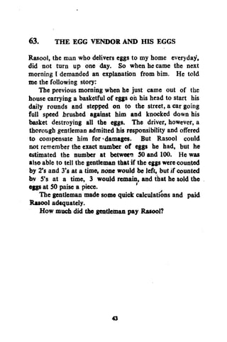 63. THE EGG VENDOR AND HIS EGGS
Rasool, the man who delivers eggs to my home everyday,
did not turn up one day. So when he came the next
morning I demanded an explanation from him. He told
me the following story:
The previous morning when he just came out of the
house carrying a basketful of eggs oh his head to start his
daily rounds and stepped on to the street, a car going
full speed brushed against him and knocked down his
basket destroying all the eggs. The driver, however, a
thorough gentleman admitted his responsibility and offered
to compensate him for'damages. But Rasool could
not remember the exact number of eggs he had, but he
estimated the number at between 50 and 100. He was
also able to tell the gentleman that if the eggs were counted
by 2's and 3's at a time, none would be left, but if counted
by S's at a time, 3 would remain, and that he sold the
eggs at SO paise a piece.
'
The gentleman made some quick calculations and paid
Rasool adequately.
How much did the gentleman pay Rasool?

43

 