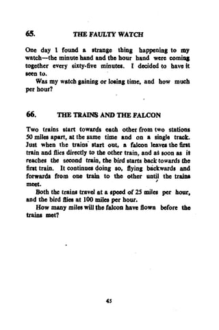 65.
THE FAULTY WATCH
One day I found a strange thing happening to my
watch—the minute hand and the hour hand were coming
together every sixty-five minutes. I decided to have it
seen to.
Was my watch gaining or losing time, and how much
per hour?
66.
THE TRAINS AND THE FALCON
Two trains start towards each other from two stations
SO miles apart, at the same time and on a single track.
Just when the trains' start out, a falcon leaves the first
train and flies directly to the other train, and as soon as it
reaches the second train, the bird starts back towards the
first train. It continues doing so, flying backwards and
forwards from one train to the other until the trains
meet.
Both the trains travel at a speed of 25 miles per hour,
and the bird flies at 100 miles per hour.
How many miles will the falcon have flown before the
trains met?

45

 