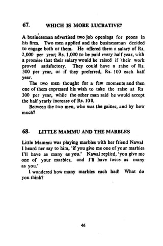 67.

WHICH IS MORE LUCRATIVE?

A businessman advertised two job openings for peons in
his firm. Two men applied and the businessman decided
to engage both or them. He offered them a salary of Rs.
2,000 per year; Rs. 1,000 to be paid every half year, with
a promise that their salary would be raised if their work
proved satisfactory. They could have a raise of Rs.
300 per year, or if they preferred, Rs. 300 each half
year.
The two men thought for a few moments and then
one of them expressed his wish to take the raise at Rs
300 per year, while the other man said he would accept
the half yearly increase of Rs. 100.
Between the two men, who was the gainer, and by how
much?
68. LITTLE MAMMU AND THE MARBLES
Little Mammu was playing marbles with her friend Nawal
I heard her say to him, 'if you give me one of your marbles
I'll have as many as you.' Nawal replied, 'you give me
one of your marbles, and I'll have twice as many
as you.'
I wondered how many marbles each had! What do
you think?

46

 