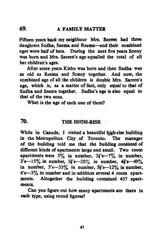 69.
A FAMILY MATTER
Fifteen years back my neighbour Mrs. Sareen had three
daughters Sudha, Seema and Reema—and their combined
ages were half of hers. During the next five years Sonny
was born and Mrs. Sareen's age equalled the total of all
her children's ages.
After some years Kishu was born and then Sudha was
as old as Reema and Sonny together. And now, the
combined age of all the children is double Mrs. Sareen's
age, which is, as a matter of fact, only equal to that of
Sudha and Seema together. Sudha's age is also equal to
that of the two sons.
What is the age of each one of them?
70.
THE HIGH-RISE .
While in Canada, I visited a beautiful hjgh-rise building
in the Metropolitan City of Toronto. The manager
of the building told me that the building consisted of
different kinds of apartments large and small. Two room
apartments were 5% in number, 24's—7% in number,
3's—15% in number, 3£'s—20% in number, 4**8—49%
in number, 5's—33% in number, 5i's—12% in number,
6's—3% in number and in addition several 4 room apartments. Altogether the building contained 437 apartments.
Can you figure out how many apartments are there in
eacb type, using round figures?

47

 