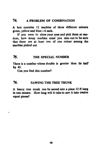 74.
A PROBLEM OF COMBINATION
A box contains 12 marbles of three different colours
gTeen, yellow and blue—4 each.
If you were to close your eyes and pick them at random, how many marbles must you take out to be sure
that there are at least two of one colour among the
marbles picked out
75.
THE SPECIAL NUMBER
There is a number whose double is greater than its half
by 45.
Can you find this number?
76.
SAWING THE TREE TRUNK
A heavy tree trunk can be sawed into a piece 12 ft long
in one minute. How long will it take to saw it into twelve
equal pieces?

50

 