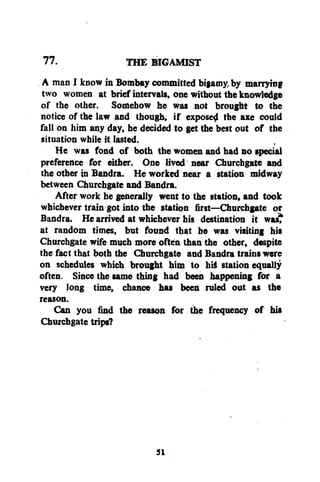 77.
THE BIGAMIST
A man I know in Bombay committed bigamy, by marrying
two women at brief intervals, one without the knowledge
of the other. Somehow he was not brought to the
notice of the law and though, if expose^ the axe could
fall on him any day, he decided to get the best out of the
situation while it lasted.
He was fond of both the women and had no special
preference for either. One lived near Churchgate and
the other in Bandra. He worked near a station midway
between Churchgate and Bandra.
After work he generally went to the station, and took
whichever train got into the station first—Churchgate or
Bandra. He arrived at whichever his destination it wast
at random times, but found that be was visiting his
Churchgate wife much more often than the other, despite
the fact that both the Churchgate and Bandra trains were
on schedules which brought him to hiS station equally
often. Since the same thing had been happening for a
very long time, chance has been ruled out as the
reason.
Can you find the reason for the frequency of his
Churchgate trips?

53

 