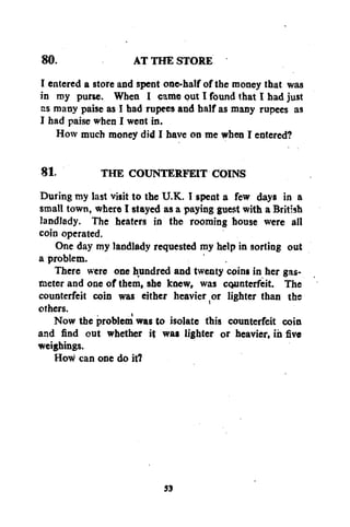 AT THE STORE
I entered a store and spent one-half of the money that was
in my purse. When I came put I found that I had just
as many paise as I had rupees and half as many rupees as
I had paise when I went in.
How much money did I have on me when I entered?
80.

81.
THE COUNTERFEIT COINS
During my last visit to the U.K. I spent a few days in a
small town, where I stayed as a paying guest with a British
landlady. The heaters in the rooming house were all
coin operated.
One day my landlady requested my help in sorting out
a problem.
There were one hundred and twenty coins in her gasmeter and one of them, she knew, was counterfeit. The
counterfeit coin was either heavier or lighter than the
others.
Now the problem was to isolate this counterfeit coin
and find out whether it was lighter or heavier, in five
weighings.
How can one do it?

53

 