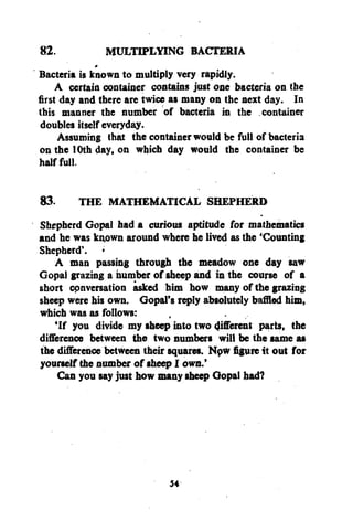82.
MULTIPLYING BACTERIA
Bacteria is known to multiply very rapidly.
A certain container contains just one bacteria on the
first day and there are twice as many on the next day. In
this manner the number of bacteria in the container
doubles itself everyday.
Assuming that the container would be full of bacteria
on the 10th day, on which day would the container be
half full.
#

83. THE MATHEMATICAL SHEPHERD
Shepherd Gopal had a curious aptitude for mathematics
and he was known around where he lived as the 'Counting
Shepherd'.
A man passing through the meadow one day saw
Gopal grazing a number of sheep and in the course of a
short cpnversation asked him how many of the grazing
sheep were his own. Gopal's reply absolutely baffled him,
which was as follows:
'If you divide my sheep into two gifferent parts, the
difference between the two numbers will be the same as
the difference between their squares. Npw figure it out for
yourself the number of sheep I own.'
Can you say just how many sheep Gopal had?

54

 