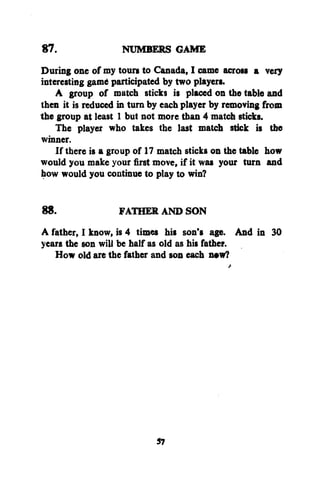 87.
NUMBERS GAME
During one of my tours to Canada, I came across a very
interesting gam* participated by two players.
A group of match sticks is placed on the table and
then it is reduced in turn by each player by removing from
the group at least 1 but not more than 4 match sticks.
The player who takes the last match stick is the
winner.
If there is a group of 17 match sticks on the table how
would you make your first move, if it was your turn and
how would you continue to play to win?
88.
FATHER AND SON
A father, I know, is 4 times his son's age. And in 30
years the son will be half as old as his father.
How old are the father and son each n*w?

57

 