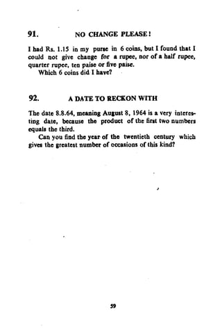 91.
NO CHANGE PLEASE!
I bad Rs. 1.15 in my purse in 6 coins, but I found that I
could not give change for a rupee, nor of a half rupee,
quarter rupee, ten paise or five paise.
Which 6 coins did I have?
92.
A DATE TO RECKON WITH
The date 8.8.64, meaning August 8, 1964 is a very interesting date, because the product of the first two numbers
equals the third.
Can you find the year of the twentieth century which
gives the greatest number of occasions of this kind?

59

 