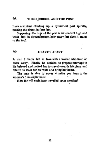 98.

THE SQUIRREL AND THE POST

I saw a squirrel climbing up a cylindrical post spirally,
making the circuit in four feet.
Supposing the top of the post is sixteen feet high and
three feet in circumference, how many feet doe* it travel
to the top?
99.

HEARTS APART

A man I know fell in love with a woman who lived 63
miles away. Finally he decided to propose marriage to
his beloved and invited her to travel towards his place and
offered to meet her on route and bring her home.
The man is able to cover 4 miles per hour to the
woman's 3 miles per hour.
How far will each have travelled upon meeting?

«3

 