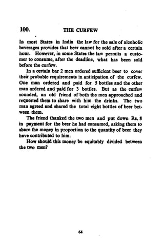 100.

THE CURFEW

In most States in India the law for the sale of alcoholic
beverages provides that beer cannot be sold after a certain
hour. However, in some States the law permits a customer to consume, after the deadline, what has been sold
before the curfew.
In a certain bar 2 men ordered sufficient beer to cover
their probable requirements in anticipation of the curfew.
One man ordered and paid for 5 bottles and the other
man ordered and paid for 3 bottles. But as the curfew
sounded, an old friend of both the men approached and
requested them to share with him the drinks. The two
man agreed and shared the total eight bottles of beer between them.
The friend thanked the two men and put down Rs. $
in payment for the beer he had consumed, asking them to
share the money in proportion to the quantity of beer they
have contributed to him.
How should this money be equitably divided between
the two men?

64

 