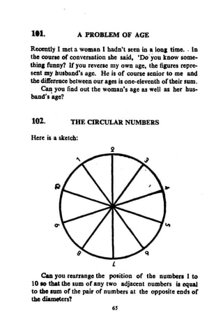 1W.
A PROBLEM OF AGE
Recently I met a woman I hadn't seen in a long time. • In
the course of conversation she said, 'Do you know something funny? If you reverse my own age, the figures represent my husband's age. He is of course senior to me and
the difference between our ages is one-eleventh of their sum.
Can you find out the woman's age as well as her husband's age?
102.

THE CIRCULAR NUMBERS

Here is a sketch:

2

Can you rearrange the position of the numbers 1 to
10 so that the sum of any two adjacent numbers is equal
to the sum of the pair of numbers at the opposite ends of
the diameters?
65

 
