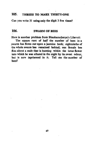105. THREES TO MAKE THIRTY-ONE
Can you write 31 using only the digit 3 five times?
106.
SWARM OF BEES
Here is another problem from Bhaskaracharya's Lilavati:
The square root of half the number of bees in a
swarm has flown out upon a jasmine bush; eightninths of
the whole swarm has remained behind; one female bee
flies about a male that is buzzing within the lotus flower
into which he was allured in the night by its sweet odour,
but is now inprisoned in it. Tell me the number of
bees?

67

 