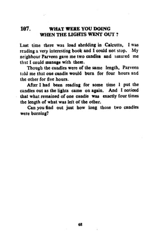 WHAT WERE YOU DOING
WHEN THE LIGHTS WENT OUT ?
Last time there was load shedding in Calcutta, I was
reading a very interesting book and I could not stop. My
neighbour Parveen gave me two candles and assured me
that I could manage with them.
Though the candles were of the same length, Parveen
told me that one candle would burn for four hours and
the other for five hours.
After I had been reading for some time 1 put the
candles out as the lights came on again. And I noticed
that what remained of one candle was exactly four times
the length of what was left of the other.
Can you find out just how long those two candles
were burning?
167.

68

 