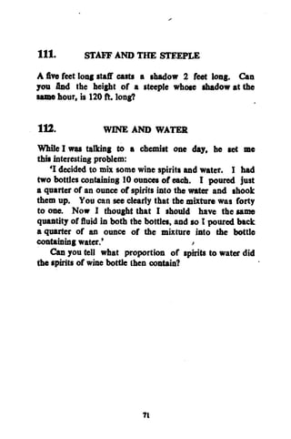 111.

STAFF AND THE STEEPLE

Afivefeet long staff casts a shadow 2 feet long. Can
you find the height of a steeple whose shadow at the
same hour, is 120 ft. long?
112.
WINE AND WATER
While I was talking to a chemist one day, he set me
this interesting problem:
'I decided to mix some wine spirits and water. I had
two bottles containing 10 ounces of each. I poured just
a quarter of an ounce of spirits into the water and shook
them up. You can see clearly that the mixture was forty
to one. Now I thought that I should have the same
quantity of fluid in both the bottles, and so I poured back
a quarter of an ounce of the mixture into the bottle
containing water.'
<
Can you tell what proportion of spirits to water did
the spirits of wine bottle then contain?

7t

 