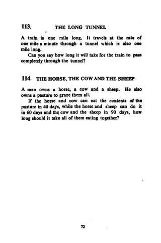 113.
THE LONG TUNNEL
A train is one mile long. It travels at the rate of
one mile a minute through a tunnel which is also one
mile long.
Can you say how long it will take for the train to pus
completely through the tunnel?
114. THE HORSE, THE COW AND THE SHEEP
A man owns a horse, a cow and a sheep. He also
owns a pasture to graze them all.
If the horse and cow can eat the contents of the
pasture in 40 days, while the horse and sheep can do it
in 60 days and th$ cow and the sheep in 90 days, how
long should it take all of them eating together?

72

 