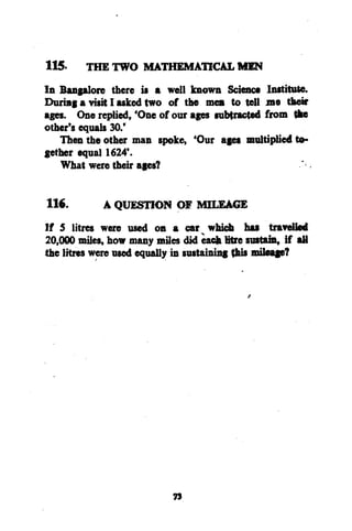 115.

THE TWO MATHEMATICAL MEN

116.

A QUESTION OF MILEAGE

In Bangalore there i* a well known Science Institute.
During a visit I asked two of the men to tell me their
ages. One replied, 'One of our ages subtracted from tke
other's equals 30.'
Then the other man spoke, 'Our ages multiplied together equal 1624'.
What were their ages?
If 5 litres were used on a car which hat travelled
20,000 miles, how many miles did eack litre sustain, if aU
the litres were used equally in sustaining this mileage?

73

 