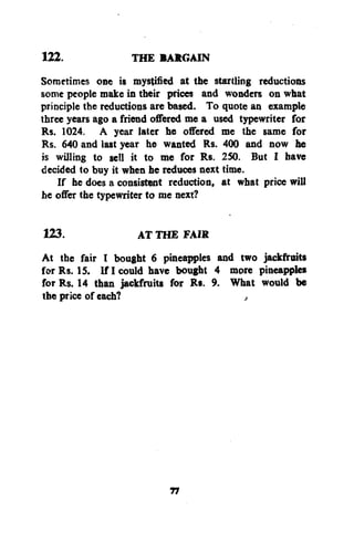 THE BARGAIN
Sometimes one is mystified at the startling reductions
some people make in their prices and wonders on what
principle the reductions are based. To quote an example
three years ago a friend offered me a used typewriter for
Rs. 1024. A year later he offered me the same for
Rs. 640 and last year he wanted Rs. 400 and now he
is willing to sell it to me for Rs. 250. But I have
decided to buy it when he reduces next time.
If he does a consistent reduction, at what price will
he offer the typewriter to me next?
122.

123.
AT THE FAIR
At the fair I bought 6 pineapples and two jackfruits
for Rs. 15. If I could have bought 4 more pineapples
for Rs. 14 than jackfruits for Rs. 9. What would be
the price of each?
,

77

 