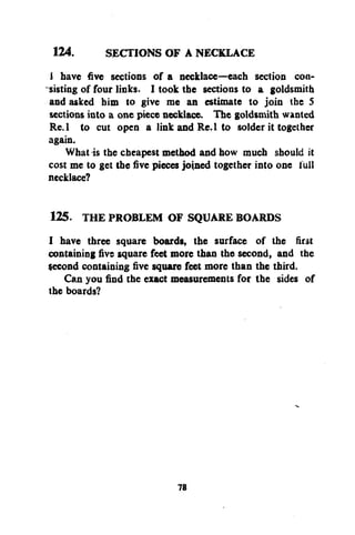 124.
SECTIONS OF A NECKLACE
i have five sections of a necklace—each section consisting of four links. I took the sections to a goldsmith
and asked him to give me an estimate to join the 5
sections into a one piece necklace. The goldsmith wanted
Re.l to cut open a link and Re. 1 to solder it together
again.
What is the cheapest method and how much should it
cost me to get the five pieces joined together into one full
necklace?
125. THE PROBLEM OF SQUARE BOARDS
I have three square boards, the surface of the first
containing five square feet more than the second, and the
$econd containing five square feet more than the third.
Can you find the exact measurements for the sides of
the boards?

78

 