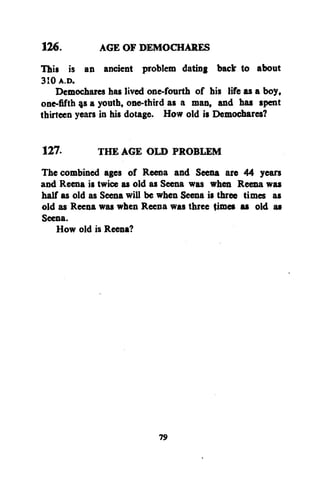 126.
AGE OF DEMOCHARES
This is an ancient problem dating back to about
310 A.D.
Demochares has lived one-fourth of his life as a boy,
one-fifth 9s a youth, one-third as a man, and has spent
thirteen years in his dotage. How old is Demochares?
127.
THE AGE OLD PROBLEM
The combined ages of Reena and Seena are 44 years
and Reena is twice as old as Seena was when Reena was
half as old as Seena will be when Seena is three times as
old as Reena was when Reena was three times as old as
Seena.
How old is Reena?

79

 