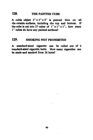 128.
THE PAINTED CUBE
A cubfo object 3 " x 3 " x 3 " is painted blue on all
the outside surfaces, including the top and bottom. If
the cube is cut into 27 cubes of 1" x 1" x 1", how many
1" cubes do have any painted surfaces?
129.
SMOKING NOT PROHIBITED
A standard-sized cigarette can be rolled out of 6
standard-sized cigarette butts. How many cigarettes can
be made and smoked from 36 butts?

so

 