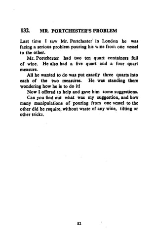 132. MR. PORTCHESTER'S PROBLEM
Last tifte I saw Mr. Portchester" in London he was
facing a serious problem pouring his wine from one vessel
to the other.
Mr. Portchester had two ten quart containers full
of wine. He also had a five quart and a four quart
measure.
All he wanted to do was put exactly three quarts into
each of the two measures. He was standing there
wondering how he is to do itl
Now I offered to help and gave him some suggestions.
Can you find out what was my suggestion, and how
many manipulations of pouring from one vessel to the
other did he require, without waste of any wine, tilting or
other tricks.

82

 