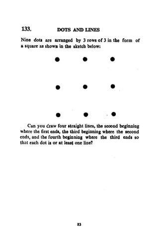 133.
DOTS AND LINES
Nine dots are arranged by 3 rows of 3 in the form of
a square as shown in the sketch below:

Can you draw four straight lines, the second beginning
where the first ends, the third beginning where the second
ends, and the fourth beginning where the third ends so
that each dot is or at least one line?

83

 