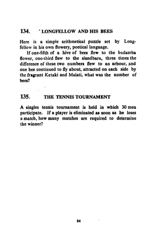 134. ' LONGFELLOW AND HIS BEES
Here is a simple arithmetical puzzle set by Longfellow in his own flowery, poetical language.
If one-fifth of a hive of bees flew to the badamba
flower, one-third flew to the slandbara, three times the
difference of these two numbers flew to an arbour, and
one bee continued to fly about, attracted on each side by
the fragrant Ketaki and Malati, what was the number of
bees?
135.
THE TENNIS TOURNAMENT
A singles tennis tournament is held in which 30 men
participate. If a player is eliminated as soon as he loses
a match, how many matches are required to determine
the winner?

84

 