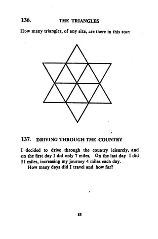 136.
THE TRIANGLES
How many triangles, of any size, are there in this star:

137. DRIVING THROUGH THE COUNTRY
I decided to drive through the country leisurely, and
on the first day I did only 7 miles. On the last day I did
51 miles, increasing my journey 4 miles each day.
How many days did I travel and how far?

85

 