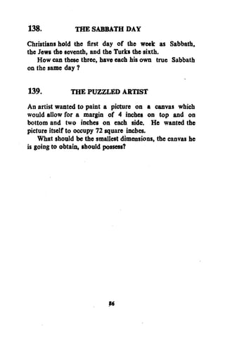 138.
THE SABBATH DAY
Christians hold the first day of the week as Sabbath,
the Jews the seventh, and the Turks the sixth.
How can these three, have each his own true Sabbath
on the same day ?
139.
THE PUZZLED ARTIST
An artist wanted to paint a picture on a canvas which
would allow for a margin of 4 inches on top and on
bottom and two inches on each side. He wanted the
picture itself to occupy 72 square inches.
What should be the smallest dimensions, the canvas he
is going to obtain, should possess?

S«

 