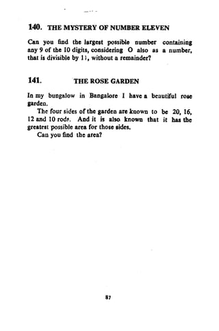 140. THE MYSTERY OF NUMBER ELEVEN
Can you find the largest possible number containing
any 9 of the 10 digits, considering O also as a number,
that is divisible by 1), without a remainder?
141.
THE ROSE GARDEN
In my bungalow in Bangalore I have a beautiful rose
garden.
The four sides of the garden are known to be 20, 16,
12 and 10 rods. And it is also known that it has the
greatest possible area for those sides.
Can you find the area?

87

 