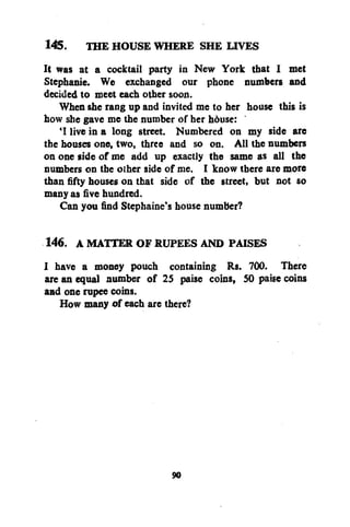 145. THE HOUSE WHERE SHE LIVES
It was at a cocktail party in New York that I met
Stephanie. We exchanged our phone numbers and
decided to meet each other soon.
When she rang up and invited me to her house this is
how she gave me the number of her hduse:
'I live in a long street. Numbered on my side are
the bouses one, two, three and so on. All the numbers
on one side of me add up exactly the same as all the
numbers on the other side of me. I know there are more
than fifty houses on that side of the street, but not so
many as five hundred.
Can you find Stephaine's house number?
146. A MATTER OF RUPEES AND PAISES
I have a money pouch containing Rs. 700. There
are an equal number of 25 paise coins, 50 paise coins
and one rupee coins.
How many of each are there?

90

 