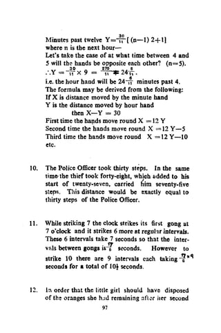 30
Minutes past twelve Y = — [ (n—1) 2+11
where n is the next hour—
Let's take the case of at what time between 4 and
5 will the hands be 270 . _, each other? (n= 5).
opposite 6
30
.-.Y = -pp x 9 = " T P * 24tt.
i.e. the hour hand will be 24 TT minutes past 4.
The formula may be derived from the following:
If X is distance moved by the minute hand
Y is the distance moved by hour hand
then X—Y = 30
First time the hands move round X = 12 Y
Second time the hands move round X = 12 Y—5
Third time the hands move round X = 12 Y—10
etc.

10. The Police Officer took thirty steps. In the same
time'the thief took forty-eight, which added to his
start of twenty-seven, carried fiim seventy-five
steps. This distance would be exactly equal to
thirty steps of the Police Officer.
11. While striking 7 the clock strikes its first gong at
7 o'clock and it strikes 6 more at regular intervals.
These 6 intervals take 7 seconds so that the intervals between gongs isiT seconds. However to
strike 10 there are 9 intervals each taking "if*
seconds for a total of 10} seconds.
12. In order that the little girl should have disposed
of the oranges she had remaining after her second
97

 
