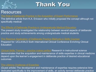 Thank You
Resources
The Role of Deliberate Practice in the Acquisition of Expert Performance
The definitive article from K.A. Ericsson who initially proposed the concept although not
specifically medical
The Effects of Deliberate Practice in Undergraduate Medical Education
The present study investigated the relationship between several aspects of deliberate
practice and study achievements among undergraduate medical students
The Rigorous Application of Deliberate Practice Methods in Skills Courses
Prepared for: UCLA/IALS Sixth International Clinical Conference Enriching Clinical
Education
Clinical Skills Training – practice makes perfect Research in instructional science
demonstrates that the acquisition and maintenance of skills expertise in clinical medicine
depend upon the learner’s engagement in deliberate practice of desired educational
outcomes
The Lifelong Challenge of Expertise
(Guest article) The development and maintenance of expertise requires extensive time
dedicated specifically to the improvement of skills, an activity termed deliberate practice
 