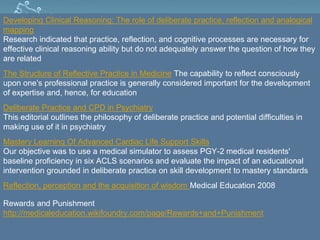 Developing Clinical Reasoning: The role of deliberate practice, reflection and analogical
mapping
Research indicated that practice, reflection, and cognitive processes are necessary for
effective clinical reasoning ability but do not adequately answer the question of how they
are related
The Structure of Reflective Practice in Medicine The capability to reflect consciously
upon one’s professional practice is generally considered important for the development
of expertise and, hence, for education
Deliberate Practice and CPD in Psychiatry
This editorial outlines the philosophy of deliberate practice and potential difficulties in
making use of it in psychiatry
Mastery Learning Of Advanced Cardiac Life Support Skills
Our objective was to use a medical simulator to assess PGY-2 medical residents'
baseline proficiency in six ACLS scenarios and evaluate the impact of an educational
intervention grounded in deliberate practice on skill development to mastery standards
Reflection, perception and the acquisition of wisdom Medical Education 2008
Rewards and Punishment
http://medicaleducation.wikifoundry.com/page/Rewards+and+Punishment
 