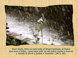 Para Jesús, Dios es ante todo el Misericordioso, el Padre
que ama a todos, «que hace salir su sol sobre malos y buenos
      y manda la lluvia a justos e injustos» (Mt 5, 45).
 