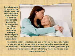 Pero hay más.
 El amor no es
sólo la base del
vivir cristiano,
 sino también
    el camino
  más directo
   para estar
  en comunión
    con Dios.
     Lo dicen
   los santos,
     testigos
 del Evangelio
  que nos han
   precedido;
   lo experimentan los cristianos que viven su fe, pues si ayudan
    a sus hermanos, sobre todo a los necesitados, crece en ellos
  la devoción, la unión con Dios se hace más fuerte, perciben que
    existe un vínculo entre ellos y el Señor; y esto es lo que más
                          alegra sus vidas.
 