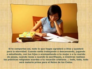 Si te comportas así, todo lo que hagas agradará a Dios y quedará
   para la eternidad. Cuando estés trabajando o descansando, jugando
   o estudiando, con tus hijos o acompañando a tu mujer o a tu marido
   de paseo, cuando reces o cuando te sacrifiques, o mientras realizas
las prácticas religiosas acordes a tu vocación cristiana…: todo, todo, todo
              será materia prima para el Reino de los Cielos.
 