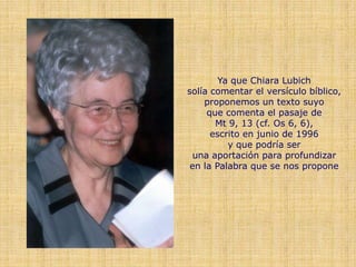 Ya que Chiara Lubich
solía comentar el versículo bíblico,
    proponemos un texto suyo
     que comenta el pasaje de
       Mt 9, 13 (cf. Os 6, 6),
      escrito en junio de 1996
          y que podría ser
  una aportación para profundizar
 en la Palabra que se nos propone
 