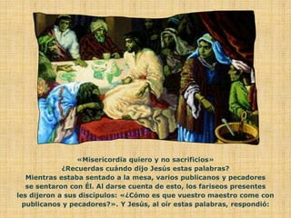 «Misericordia quiero y no sacrificios»
             ¿Recuerdas cuándo dijo Jesús estas palabras?
   Mientras estaba sentado a la mesa, varios publicanos y pecadores
   se sentaron con Él. Al darse cuenta de esto, los fariseos presentes
les dijeron a sus discípulos: «¿Cómo es que vuestro maestro come con
  publicanos y pecadores?». Y Jesús, al oír estas palabras, respondió:
 