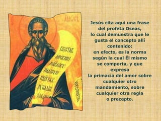 Jesús cita aquí una frase
     del profeta Oseas,
 lo cual demuestra que le
   gusta el concepto allí
         contenido:
   en efecto, es la norma
  según la cual Él mismo
    se comporta, y que
           expresa
la primacía del amor sobre
       cualquier otro
    mandamiento, sobre
    cualquier otra regla
         o precepto.
 