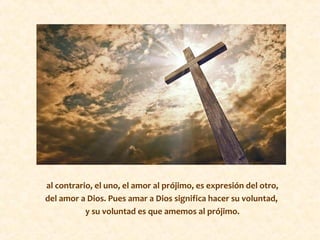 al contrario, el uno, el amor al prójimo, es expresión del otro,
del amor a Dios. Pues amar a Dios significa hacer su voluntad,
y su voluntad es que amemos al prójimo.
 