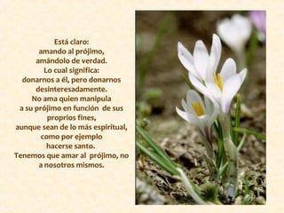 Está claro:
amando al prójimo,
amándolo de verdad.
Lo cual significa:
donarnos a él, pero donarnos
desinteresadamente.
No ama quien manipula
a su prójimo en función de sus
proprios fines,
aunque sean de lo más espiritual,
como por ejemplo
hacerse santo.
Tenemos que amar al prójimo, no
a nosotros mismos.
 