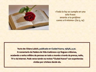 «Toda la ley se cumple en una
sola frase:
amarás a tu prójimo
como a ti mismo» (Ga 5, 14)
Texto de: Chiara Lubich, publicado en Ciudad Nueva, 1983/6, p.30.
O comentario da Palabra de Vida tradúcese a 97 linguas e idiomas,
acadando a varios millóns de persoas en todo o mundo a través da prensa, radio,
TV e vía internet. Pode verse tamén na revista “Ciudad Nueva” con experiencias
vividas por cristians dende ela.
Texto de: Chiara Lubich, publicado en Ciudad Nueva, 1983/6, p.30.
O comentario da Palabra de Vida tradúcese a 97 linguas e idiomas,
acadando a varios millóns de persoas en todo o mundo a través da prensa, radio,
TV e vía internet. Pode verse tamén na revista “Ciudad Nueva” con experiencias
vividas por cristians dende ela.
 