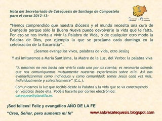 Nota del Secretariado de Catequesis de Santiago de Compostela
para el curso 2012-13:
“Hemos comprendido que nuestra diócesis y el mundo necesita una cura de
Evangelio porque sólo la Buena Nueva puede devolverle la vida que le falta.
Por eso se nos invita a vivir la Palabra de Vida, o de cualquier otro modo la
Palabra de Dios, por ejemplo la que se proclama cada domingo en la
celebración de la Eucaristía”.
¡Seamos evangelios vivos, palabras de vida, otro Jesús¡
Y así imitaremos a María Santísima, la Madre de la Luz, del Verbo: la palabra viva
“A nosotros no nos basta con vivirla cada uno por su cuenta; es necesario además
que nos comuniquemos mutuamente nuestras experiencias sobre ella. Así nos
evangelizaremos como individuos y como comunidad: somos Jesús cada vez más,
individualmente y colectivamente” (C.L.).
Comunicarnos la luz que recibís desde la Palabra y la vida que se va construyendo
en vosotros desde ella. Podéis hacerlo por correo electrónico:
catequese@planalfa.es
www.sobrecatequesis.blogspot.comwww.sobrecatequesis.blogspot.com
¡Sed felices! Feliz y evangélico AÑO DE LA FE
“Creo, Señor, pero aumenta mi fe”
 