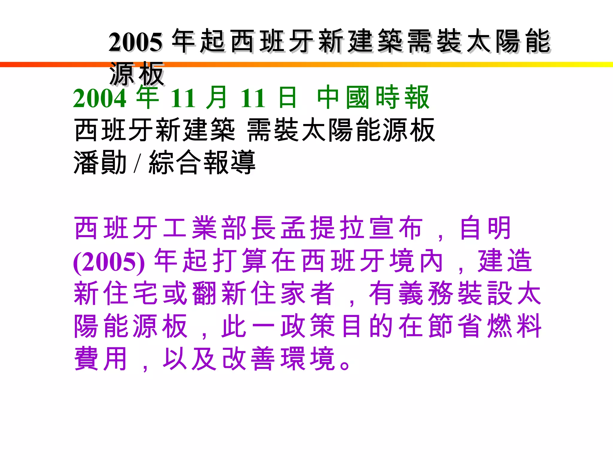 2004 年 11 月 11 日 中國時報   西班牙新建築 需裝太陽能源板 潘勛 / 綜合報導 西班牙工業部長孟提拉宣布，自明 (2005) 年起打算在西班牙境內，建造新住宅或翻新住家者，有義務裝設太陽能源板，此一政策目的在節省燃料費用，以及改善環境。   2005 年起西班牙新建築需裝太陽能源板 